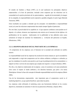El estudio de Gardner y Shuan (1987), en el cual analizaron los principales objetivos
empresariales a la hora de patrocinar, teniendo como respuesta que las relaciones con la
comunidad era la opción prioritaria de los patrocinadores, seguido de la notoriedad y la imagen
de la compañía, la responsabilidad social corporativa quedaba relegada al cuarto lugar (Barreda
Tarrazona, 2009).
Estos resultados nos ayudan a entender que los conceptos de stakeholders o responsabilidad
social, así como las relaciones empresariales han estado siempre ligados al patrocinio.
Por otro lado, la proclividad de los españoles en el que aspectos cotidianos como pueden ser el
deporte o la cultura, alcancen una importancia más notoria con el menester de dar réplicas a la
problemática de los soportes tradicionales de la publicidad se han adherido como causa
aclaratoria al tiempo de examinar los fundamentos y evolución del patrocinio en España.
(Montesinos, 1990)
3.2. LA RESPONSABILIDAD SOCIAL POR PARTE DE LAS EMPRESAS
El compromiso de las empresas con el bienestar de la sociedad está sufriendo un cambio
notorio.
La responsabilidad social de las empresas ha crecido de la misma manera en que la sociedad les
está empezando a exigir más compromiso con los valores solidarios, ecológicos o culturales ya
que los ciudadanos lo concibe como positivo, por lo que la predisposición de los consumidores a
adquirir un bien o servicio de una empresa que cumpla este requisito es mayor (Jiménez, 2005).
Por ello, a los objetivos tradicionales de la empresa como el económico se le unen actualmente
otros como el respeto al medio ambiente y los derechos humanos, que junto a las tareas
filantrópicas forman la base del concepto la llamada responsabilidad social de la empresa (Marín
2004).
Una de las herramientas empresariales más importante para el compromiso social es el
marketing deportivo, ya que aporta beneficios para todas las partes.
Las empresas están utilizando el marketing como una herramienta habitual en los eventos
deportivos, intentando así aumentar el valor de sus patrocinios (Polonsky y Speed, 2001).
15
 