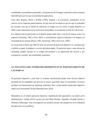 considerados consumidores potenciales y la promoción de la imagen corporativa eran las razones
más habituales por las que se realizaban los patrocinios.
Unos años después, Abratt y Grobler (1989), llegaron a la conclusión, centrándose en los
motivos de las empresas patrocinadoras, de que otros de los objetivos por los que se realizaban
las acciones eran que el hecho de relacionar su imagen con un evento o equipo deportivo se
debía a estar relacionado con los actos de la comunidad y en enriquecer el estilo de vida de esta.
Los objetivos de los patrocinios en el deporte puede aludir tanto a una de las marcas como a la
empresa (Amstrong, 1988 y Fraiz, 2001), y esencialmente serán los referentes a la imagen y la
notoriedad de las mismas (Dixon, 1985; Armstrong, 1988 y Fraiz et al., 2001).
La consecuencia última que debe de tener las acciones de patrocinio deportivo es, conseguir que
el público compre el producto o servicio del patrocinador. El patrocinio junto a otras formas de
marketing, pueden concluir en la compra del producto o la adquisición del servicio y por
consiguiente cosechar una rentabilidad económica.
3.5. INFLUENCIA DEL PATROCINIO DEPORTIVO EN EL POSICIONAMIENTO DE
LAS MARCAS
El patrocinio deportivo, como bien se comenta anteriormente puede tener diversos objetivo
partiendo de los intangibles que provoca el mismo, queriendo atraer al consumidor a la marca
mediante esta herramienta de marketing relacional. Pero, ¿Cómo puede el patrocinio deportivo
influir en el consumidor? (Carles Maronda Isern, 2014)
Basándonos en el estudio patrocinio deportivo: implantación del espectador y sus efectos en la
identificación y lealtad (2012) escritos por José Martí Parreño, Alejandro Alvarado Herrera y
Walesska Schlesinger. Esta investigación nos permite encarar otra perspectiva de la influencia
del patrocinio en sus públicos:
20
 