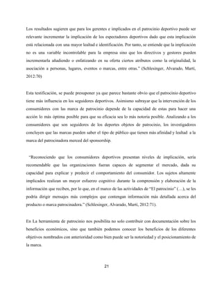 Los resultados sugieren que para los gerentes e implicados en el patrocinio deportivo puede ser
relevante incrementar la implicación de los espectadores deportivos dado que esta implicación
está relacionada con una mayor lealtad e identificación. Por tanto, se entiende que la implicación
no es una variable incontrolable para la empresa sino que los directivos y gestores pueden
incrementarla añadiendo o enfatizando en su oferta ciertos atributos como la originalidad, la
asociación a personas, lugares, eventos o marcas, entre otras.” (Schlesinger, Alvarado, Martí,
2012:70)
Esta testificación, se puede presuponer ya que parece bastante obvio que el patrocinio deportivo
tiene más influencia en los seguidores deportivos. Asimismo subrayar que la intervención de los
consumidores con las marca de patrocinio depende de la capacidad de estas para hacer una
acción lo más óptima posible para que su eficacia sea lo más notoria posible. Analizando a los
consumidores que son seguidores de los deportes objetos de patrocinio, los investigadores
concluyen que las marcas pueden saber el tipo de público que tienen más afinidad y lealtad a la
marca del patrocinadora merced del sponsorship.
“Reconociendo que los consumidores deportivos presentan niveles de implicación, sería
recomendable que las organizaciones fueran capaces de segmentar el mercado, dada su
capacidad para explicar y predecir el comportamiento del consumidor. Los sujetos altamente
implicados realizan un mayor esfuerzo cognitivo durante la comprensión y elaboración de la
información que reciben, por lo que, en el marco de las actividades de “El patrocinio” (…), se les
podría dirigir mensajes más complejos que contengan información más detallada acerca del
producto o marca patrocinadora.” (Schlesinger, Alvarado, Martí, 2012:71).
En La herramienta de patrocinio nos posibilita no solo contribuir con documentación sobre los
beneficios económicos, sino que también podemos conocer los beneficios de los diferentes
objetivos nombrados con anterioridad como bien puede ser la notoriedad y el posicionamiento de
la marca.
21
 