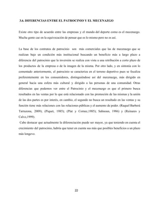 ​3.6. DIFERENCIAS ENTRE EL PATROCINIO Y EL MECENAZGO
Existe otro tipo de acuerdo entre las empresas y el mundo del deporte como es el mecenazgo.
Mucha gente cae en la equivocación de pensar que es lo mismo pero no es así.
La base de los contratos de patrocinio son más comerciales que las de mecenazgo que se
realizan bajo un condición más institucional buscando un beneficio más a largo plazo a
diferencia del patrocinio que la inversión se realiza con vista a una retribución a corto plazo de
los productos de la empresa o de la imagen de la misma. Por otro lado, y en sintonía con lo
comentado anteriormente, el patrocinio se caracteriza en el terreno deportivo pues se focaliza
preferentemente en los consumidores, distinguiéndose así del mecenazgo, más dirigido en
general hacia una esfera más cultural y dirigido a las personas de una comunidad. Otras
diferencias que podemos ver entre el Patrocinio y el mecenazgo es que el primero busca
resultados en las ventas por lo que está relacionado con las promoción de las mismas y la unión
de las dos partes es por interés, en cambio, el segundo no busca un resultado en las ventas y su
función tiene más relaciones con las relaciones públicas y el aumento de poder. (Raquel Barberá
Tarrazona, 2009); (Piquet, 1985); (Plat y Cornec,1985); Sahnoun, 1986) y (Reinares y
Calvo,1999).
Cabe destacar que actualmente la diferenciación puede ser mayor, ya que teniendo en cuenta el
crecimiento del patrocinio, habría que tener en cuenta sus más que posibles beneficios a un plazo
más longevo.
22
 