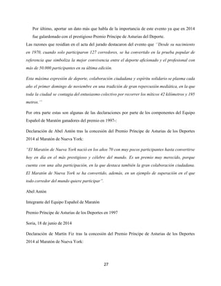 Por último, aportar un dato más que habla de la importancia de este evento ya que en 2014
fue galardonado con el prestigioso Premio Príncipe de Asturias del Deporte.
Las razones que residían en el acta del jurado destacaron del evento que ​‘’Desde su nacimiento
en 1970, cuando solo participaron 127 corredores, se ha convertido en la prueba popular de
referencia que simboliza la mejor convivencia entre el deporte aficionado y el profesional con
más de 50.000 participantes en su última edición.
Esta máxima expresión de deporte, colaboración ciudadana y espíritu solidario se plasma cada
año el primer domingo de noviembre en una tradición de gran repercusión mediática, en la que
toda la ciudad se contagia del entusiasmo colectivo por recorrer los míticos 42 kilómetros y 195
metros.’’
Por otra parte estas son algunas de las declaraciones por parte de los componentes del Equipo
Español de Maratón ganadores del premio en 1997-:
Declaración de Abel Antón tras la concesión del Premio Príncipe de Asturias de los Deportes
2014 al Maratón de Nueva York:
“El Maratón de Nueva York nació en los años 70 con muy pocos participantes hasta convertirse
hoy en día en el más prestigioso y célebre del mundo. Es un premio muy merecido, porque
cuenta con una alta participación, en la que destaca también la gran colaboración ciudadana.
El Maratón de Nueva York se ha convertido, además, en un ejemplo de superación en el que
todo corredor del mundo quiere participar”.
Abel Antón
Integrante del Equipo Español de Maratón
Premio Príncipe de Asturias de los Deportes en 1997
Soria, 18 de junio de 2014
Declaración de Martín Fiz tras la concesión del Premio Príncipe de Asturias de los Deportes
2014 al Maratón de Nueva York:
27
 