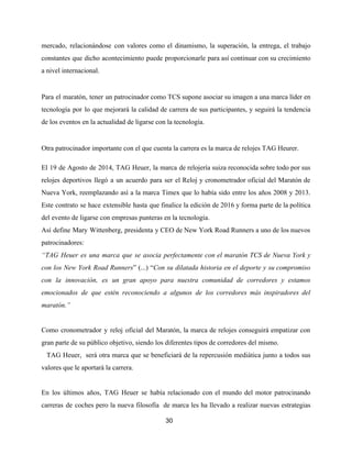 mercado, relacionándose con valores como el dinamismo, la superación, la entrega, el trabajo
constantes que dicho acontecimiento puede proporcionarle para así continuar con su crecimiento
a nivel internacional.
Para el maratón, tener un patrocinador como TCS supone asociar su imagen a una marca líder en
tecnología por lo que mejorará la calidad de carrera de sus participantes, y seguirá la tendencia
de los eventos en la actualidad de ligarse con la tecnología.
Otra patrocinador importante con el que cuenta la carrera es la marca de relojes TAG Heurer.
El 19 de Agosto de 2014, TAG Heuer, la marca de relojería suiza reconocida sobre todo por sus
relojes deportivos llegó a un acuerdo para ser el Reloj y cronometrador oficial del Maratón de
Nueva York, reemplazando así a la marca Timex que lo había sido entre los años 2008 y 2013.
Este contrato se hace extensible hasta que finalice la edición de 2016 y forma parte de la política
del evento de ligarse con empresas punteras en la tecnología.
Así define Mary Wittenberg, presidenta y CEO de New York Road Runners a uno de los nuevos
patrocinadores:
“TAG Heuer es una marca que se asocia perfectamente con el maratón TCS de Nueva York y
con los New York Road Runners​” (...) “​Con su dilatada historia en el deporte y su compromiso
con la innovación, es un gran apoyo para nuestra comunidad de corredores y estamos
emocionados de que estén reconociendo a algunos de los corredores más inspiradores del
maratón.”
Como cronometrador y reloj oficial del Maratón, la marca de relojes conseguirá empatizar con
gran parte de su público objetivo, siendo los diferentes tipos de corredores del mismo.
TAG Heuer, será otra marca que se beneficiará de la repercusión mediática junto a todos sus
valores que le aportará la carrera.
En los últimos años, TAG Heuer se había relacionado con el mundo del motor patrocinando
carreras de coches pero la nueva filosofía de marca les ha llevado a realizar nuevas estrategias
30
 