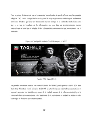 Para terminar, destacar que tras el proceso de investigación se puede afirmar que la marca de
relojería TAG Heuer siempre ha invertido parte de su presupuesto de marketing en acciones de
patrocinio debido a que este tipo de acciones no solo influye en la visibilidad de la marca sino
que a su vez se beneficia de la información que este tipo de acontecimientos pueden
proporcionar, al igual que la relación de los valores positivos que genera que te relacionen con el
atletismo.
​Figura 6: Cartel publicitario de TAG Heuer para el MNY
Fuente: TAG Heuer(2015)
los grandes maratones cuentan con un total de más de 250.000 participantes - solo la TCS New
York City Marathon cuenta con más de 50.000 y 2,5 millones de espectadores acumulados en
torno al recorrido por las diferentes zonas de la ciudad, además de la cobertura tanto televisiva
como radiofónica que eso supone, sin olvidarnos de la repercusión en periódicos, redes sociales
y un largo de etcéteras que tienen la carrera.
32
 