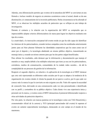 Además, esta diferenciación permite que eventos de la naturaleza del MNY se conviertan en una
fórmula e incluso modelo de negocio en entornos económicos como el actual, donde se da una
disminución y/o estancamiento de la inversión publicitaria. Dicha circunstancia no ha afectado al
MNY, si se observan los múltiples acuerdos de patrocinio que se reflejan en este trabajo de
investigación.
Durante el contacto y la relación con la organización del MNY se comprueba que es
imprescindible adoptar criterios diferenciadores de marca para lograr los objetivos mediante este
tipo de eventos.
La creatividad y la innovación conceptual del evento reside en que ha sido capaz de identificar
los intereses de los patrocinadores, creando incluso campañas como las nombradas anteriormente
juntos para así bien plasmar fielmente las identidades corporativas que les unen como son el
amor por el deporte y la tecnología añadiendo un mismo público objetivo, transmitiendo un
mensaje único y creando un mismo entorno para que las dos partes salgan beneficiadas.
Para ultimar los resultados, cabe destacar que la información y documentación que maneja el
maratón es muy amplia debido a las múltiples relaciones que tiene ya sea con los patrocinadores,
corredores, medios de comunicación, comunidades de la ciudad, redes sociales… de ahí la
complejidad de sus procesos de gestión de la información.
Respecto al segundo objetivo, en relación a la aplicación de la tecnología en el MNY destacar
que este está representado en diferentes redes sociales por lo que se adapta a la tendencia de la
organización de eventos donde el cliente ha pasado de ser pasivo a activo, por lo que cada vez
conoce más la marca lo que lo convierte en más exigente con ella. Todo ello supone la necesidad
de conocerlo bien, derivando en una comunicación cada vez más personalizada e identificada
con su perfil y costumbres de su público objetivo. Cada cliente vive una experiencia única y
personal con la marca, y eventos como el MNY demuestran el potencial diferenciador respecto a
otras actividades de patrocinio deportivo.
Por otra parte, la relación con marcas punteras en lo tecnológico como son TAG Heuer(reloj y
cronometrador oficial de la carrera) y TCS (principal patrocinador del evento) le suponen al
evento un carácter especialmente tecnológico, destacando en este campo en el mundo de los
maratones.
35
 
