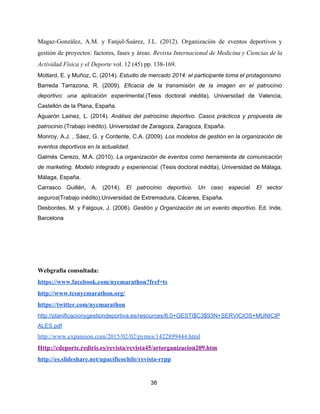 Magaz-González, A.M. y Fanjul-Suárez, J.L. (2012). Organización de eventos deportivos y
gestión de proyectos: factores, fases y áreas. ​Revista Internacional de Medicina y Ciencias de la
Actividad Física y el Deporte​ vol. 12 (45) pp. 138-169.
Mottard, E. y Muñoz, C. (2014).​ Estudio de mercado 2014: el participante toma el protagonismo
Barreda Tarrazona, R. (2009). ​Eficacia de la transmisión de la imagen en el patrocinio
deportivo: una aplicación experimental.​(Tesis doctoral inédita)​, ​Universidad de Valencia,
Castellón de la Plana, España.
Aguarón Lainez, L. (2014). ​Análisis del patrocinio deportivo. Casos prácticos y propuesta de
patrocinio.​(Trabajo inédito). Universidad de Zaragoza, Zaragoza, España.
Monroy, A.J. , Sáez, G. y Cordente, C.A. (2009). ​Los modelos de gestión en la organización de
eventos deportivos en la actualidad.
Galmés Cerezo, M.A. (2010). ​La organización de eventos como herramienta de comunicación
de marketing. Modelo integrado y experiencial. (Tesis doctoral inédita), Universidad de Málaga,
Málaga, España.
Carrasco Guillén, A. (2014). ​El patrocinio deportivo. Un caso especial. El sector
seguros​(Trabajo inédito).Universidad de Extremadura, Cáceres, España.
Desbordes, M. y Falgoux, J. (2006). ​Gestión y Organización de un evento deportivo. ​Ed. Inde,
Barcelona
Webgrafía consultada:
https://www.facebook.com/nycmarathon?fref=ts
http://www.tcsnycmarathon.org/
https://twitter.com/nycmarathon
http://planificacionygestiondeportiva.es/resources/6.0+GESTI$C3$93N+SERVICIOS+MUNICIP
ALES.pdf
http://www.expansion.com/2015/02/02/pymes/1422899444.html
Http://cdeporte.rediris.es/revista/revista45/artorganizacion209.htm
http://es.slideshare.net/upacificochile/revista-rrpp
38
 