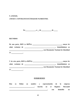 9. ANEXOS.
ANEXO 1: CONTRATO ESTÁNDAR DE PATROCINIO.
En _____________, a __ de _____________ de _____
REUNIDOS
De una parte, DON (o DOÑA) ______________________________________, mayor de
edad, vecino(a) de ________________________________________, domiciliado(a) en
___________________________________________, con Documento Nacional de Identidad
Nº _______________.
Y de otra parte, DON (o DOÑA) ______________________________________, mayor de
edad, vecino(a) de ________________________________________, domiciliado(a) en
___________________________________________, con Documento Nacional de Identidad
Nº _______________.
INTERVIENEN
Don (o Doña) en nombre y representación de la empresa
________________________________, inscrita en el Registro Mercantil
_________________________________________________, con domicilio en
40
 