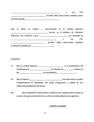 ______________________________________________________ y con CIF
_____________________________________ Acredita dicha intervención mediante poder
notarial otorgado _____________________________________
Don (o Doña) en nombre y representación de la entidad deportiva
_______________________________________, inscrita en el Registro de Entidades
Deportivas del Gobierno Vasco ______________________________, con domicilio en
_________________________________________________ y con CIF
_____________________________________ Acredita dicha intervención mediante
cerificación expedida por__________________________
EXPONEN
I.- Que la entidad deportiva ___________________________ es la organizadora del
Campeonato de _______________________ de Maratón de__________ a celebrar el
día _________________________ en la localidad de ____________________.
II.- Que la empresa ___________________________________ está interesada en ayudar
económicamente al organizador del citado Campeonato a cambio de una
colaboración publicitaria del mismo.
III.- Que resultando de común interés a ambas partes comparecientes otorgar un
contrato de esponsorización lo llevan a efecto de conformidad con las siguientes
ESTIPULACIONES
41
 