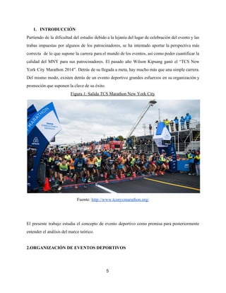 1. INTRODUCCIÓN
Partiendo de la dificultad del estudio debido a la lejanía del lugar de celebración del evento y las
trabas impuestas por algunos de los patrocinadores, se ha intentado aportar la perspectiva más
correcta de lo que supone la carrera para el mundo de los eventos, así como poder cuantificar la
calidad del MNY para sus patrocinadores. El pasado año Wilson Kipsang ganó el “TCS New
York City Marathon 2014”. Detrás de su llegada a meta, hay mucho más que una simple carrera.
Del mismo modo, existen detrás de un evento deportivo grandes esfuerzos en su organización y
promoción que suponen la clave de su éxito.
Figura 1: Salida TCS Marathon New York City
Fuente: ​http://www.tcsnycmarathon.org/
El presente trabajo estudia el concepto de evento deportivo como premisa para posteriormente
entender el análisis del marco teórico.
2.ORGANIZACIÓN DE EVENTOS DEPORTIVOS
5
 