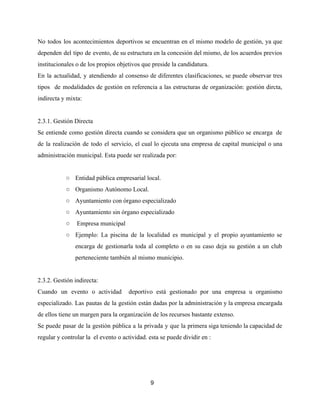No todos los acontecimientos deportivos se encuentran en el mismo modelo de gestión, ya que
dependen del tipo de evento, de su estructura en la concesión del mismo, de los acuerdos previos
institucionales o de los propios objetivos que preside la candidatura.
En la actualidad, y atendiendo al consenso de diferentes clasificaciones, se puede observar tres
tipos de modalidades de gestión en referencia a las estructuras de organización: gestión dircta,
indirecta y mixta:
2.3.1. Gestión Directa
Se entiende como gestión directa cuando se considera que un organismo público se encarga de
de la realización de todo el servicio, el cual lo ejecuta una empresa de capital municipal o una
administración municipal. Esta puede ser realizada por:
○ Entidad pública empresarial local.
○ Organismo Autónomo Local.
○ Ayuntamiento con órgano especializado
○ Ayuntamiento sin órgano especializado
○ Empresa municipal
○ Ejemplo: La piscina de la localidad es municipal y el propio ayuntamiento se
encarga de gestionarla toda al completo o en su caso deja su gestión a un club
perteneciente también al mismo municipio.
2.3.2. Gestión indirecta:
Cuando un evento o actividad deportivo está gestionado por una empresa u organismo
especializado. Las pautas de la gestión están dadas por la administración y la empresa encargada
de ellos tiene un margen para la organización de los recursos bastante extenso.
Se puede pasar de la gestión pública a la privada y que la primera siga teniendo la capacidad de
regular y controlar la el evento o actividad. esta se puede dividir en :
9
 