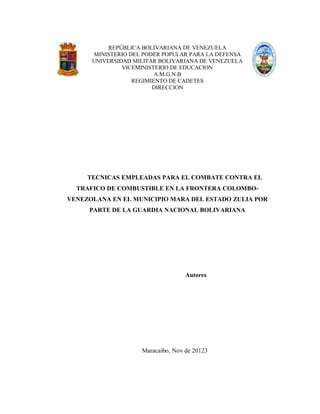 REPÚBLICA BOLIVARIANA DE VENEZUELA
MINISTERIO DEL PODER POPULAR PARA LA DEFENSA
UNIVERSIDAD MILITAR BOLIVARIANA DE VENEZUELA
VICEMINISTERIO DE EDUCACION
A.M.G.N.B
REGIMIENTO DE CADETES
DIRECCION
TECNICAS EMPLEADAS PARA EL COMBATE CONTRA EL
TRAFICO DE COMBUSTIBLE EN LA FRONTERA COLOMBO-
VENEZOLANA EN EL MUNICIPIO MARA DEL ESTADO ZULIA POR
PARTE DE LA GUARDIA NACIONAL BOLIVARIANA
Autores
Maracaibo, Nov de 20123
 
