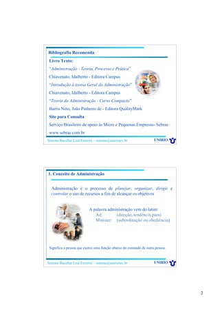 2
Simone Bacellar Leal Ferreira – simone@uniriotec.br UNIRIO
Bibliografia Recomenda
Livro Texto:
“Administração - Teoria, Processo e Prática”
Chiavenato, Idalberto - Editora Campus
“Introdução à teoria Geral da Administração”
Chiavenato, Idalberto - Editora Campus
“Teoria da Administração - Curso Compacto”
Barris Neto, João Pinheiro de - Editora QualityMark
Site para Consulta
Serviço Brasileiro de apoio às Micro e Pequenas Empresas- Sebrae
www.sebrae.com.br
Simone Bacellar Leal Ferreira – simone@uniriotec.br UNIRIO
Administração é o processo de planejar, organizar, dirigir e
controlar o uso de recursos a fim de alcançar os objetivos
1. Conceito de Administração
A palavra administração vem do latim:
Ad: (direção, tendência para)
Minister: (subordinação ou obediência)
Significa a pessoa que exerce uma função abaixo do comando de outra pessoa.
 