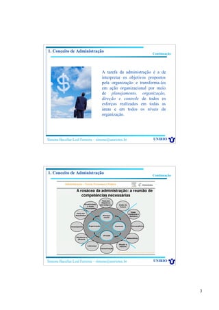 3
Simone Bacellar Leal Ferreira – simone@uniriotec.br UNIRIO
Continuação
A tarefa da administração é a de
interpretar os objetivos propostos
pela organização e transforma-los
em ação organizacional por meio
de planejamento, organização,
direção e controle de todos os
esforços realizados em todas as
áreas e em todos os níveis da
organização.
1. Conceito de Administração
Simone Bacellar Leal Ferreira – simone@uniriotec.br UNIRIO
Continuação
1. Conceito de Administração
 