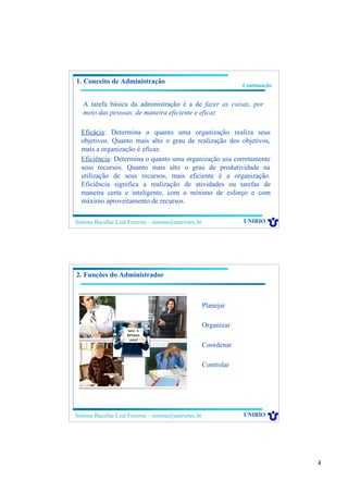 4
Simone Bacellar Leal Ferreira – simone@uniriotec.br UNIRIO
Eficácia: Determina o quanto uma organização realiza seus
objetivos. Quanto mais alto o grau de realização dos objetivos,
mais a organização é eficaz.
Eficiência: Determina o quanto uma organização usa corretamente
seus recursos. Quanto mais alto o grau de produtividade na
utilização de seus recursos, mais eficiente é a organização.
Eficiência significa a realização de atividades ou tarefas de
maneira certa e inteligente, com o mínimo de esforço e com
máximo aproveitamento de recursos.
1. Conceito de Administração
Continuação
A tarefa básica da administração é a de fazer as coisas, por
meio das pessoas, de maneira eficiente e eficaz
Simone Bacellar Leal Ferreira – simone@uniriotec.br UNIRIO
2. Funções do Administrador
Planejar
Organizar
Coordenar
Controlar
 