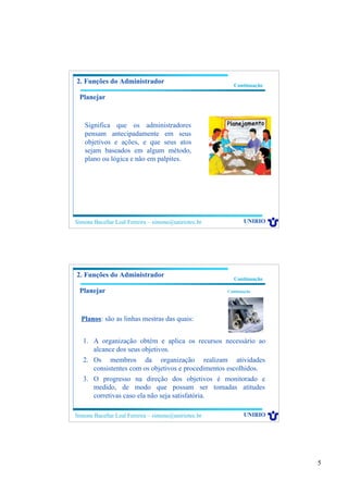 5
Simone Bacellar Leal Ferreira – simone@uniriotec.br UNIRIO
Continuação
2. Funções do Administrador
Significa que os administradores
pensam antecipadamente em seus
objetivos e ações, e que seus atos
sejam baseados em algum método,
plano ou lógica e não em palpites.
Planejar
Simone Bacellar Leal Ferreira – simone@uniriotec.br UNIRIO
Continuação
2. Funções do Administrador
1. A organização obtém e aplica os recursos necessário ao
alcance dos seus objetivos.
2. Os membros da organização realizam atividades
consistentes com os objetivos e procedimentos escolhidos.
3. O progresso na direção dos objetivos é monitorado e
medido, de modo que possam ser tomadas atitudes
corretivas caso ela não seja satisfatória.
Planejar Continuação
Planos: são as linhas mestras das quais:
 