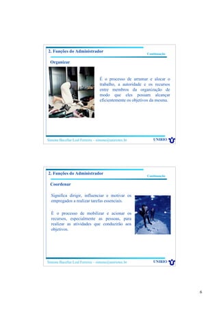 6
Simone Bacellar Leal Ferreira – simone@uniriotec.br UNIRIO
Continuação
2. Funções do Administrador
Organizar
É o processo de arrumar e alocar o
trabalho, a autoridade e os recursos
entre membros da organização de
modo que eles possam alcançar
eficientemente os objetivos da mesma.
Simone Bacellar Leal Ferreira – simone@uniriotec.br UNIRIO
Continuação
2. Funções do Administrador
Coordenar
Significa dirigir, influenciar e motivar os
empregados a realizar tarefas essenciais.
É o processo de mobilizar e acionar os
recursos, especialmente as pessoas, para
realizar as atividades que conduzirão aos
objetivos.
 