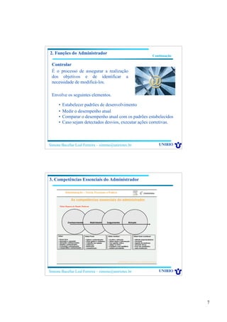 7
Simone Bacellar Leal Ferreira – simone@uniriotec.br UNIRIO
Continuação
2. Funções do Administrador
Controlar
É o processo de assegurar a realização
dos objetivos e de identificar a
necessidade de modificá-los.
Envolve os seguintes elementos.
• Estabelecer padrões de desenvolvimento
• Medir o desempenho atual
• Comparar o desempenho atual com os padrões estabelecidos
• Caso sejam detectados desvios, executar ações corretivas.
Simone Bacellar Leal Ferreira – simone@uniriotec.br UNIRIO
3. Competências Essenciais do Administrador
Maior Riqueza do Mundo Moderno
 