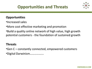Opportunities and Threats
Opportunities
•Increased sales
•More cost effective marketing and promotion
•Build a quality online network of high value, high growth
potential customers - the foundation of sustained growth
Threats
•Gen C – constantly connected, empowered customers
•Digital Darwinism……………….

ENERGISE2-0.COM

 