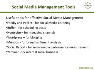 Social Media Management Tools
Useful tools for effective Social Media Management
•Feedly and Pocket - for Social Media Listening
•Buffer - for scheduling posts
•Hootsuite – for managing channels
•Wordpress – for blogging
•Mention - for brand sentiment analysis
•Social Report - for social media performance measurement
•Yammer - for internal social business

ENERGISE2-0.COM

 