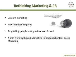Rethinking Marketing & PR
• Unlearn marketing
• New ‘mindset’ required
• Stop telling people how good we are. Prove it.
• A shift from Outbound Marketing to Inbound/Content Based
Marketing

ENERGISE2-0.COM

 