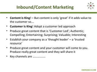 Inbound/Content Marketing
• Content is King! – But content is only ‘great’ if it adds value to
the customer so….
• Customer is King! Adopt a customer led approach
• Produce great content that is ‘Customer Led’; Authentic;
Compelling; Entertaining; Surprising; Valuable; Interesting
• Establish your company as a ‘thought leader’ – a ‘trusted
resource’
• Produce great content and your customer will come to you.
Produce really great content and they will share it
• Key channels are ……………..

ENERGISE2-0.COM

 