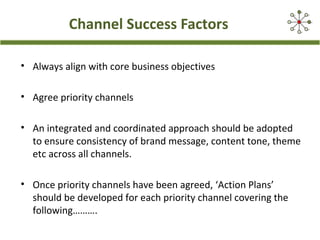 Channel Success Factors
• Always align with core business objectives
• Agree priority channels
• An integrated and coordinated approach should be adopted
to ensure consistency of brand message, content tone, theme
etc across all channels.
• Once priority channels have been agreed, ‘Action Plans’
should be developed for each priority channel covering the
following……….

 