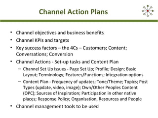 Channel Action Plans
• Channel objectives and business benefits
• Channel KPIs and targets
• Key success factors – the 4Cs – Customers; Content;
Conversations; Conversion
• Channel Actions - Set-up tasks and Content Plan
– Channel Set Up Issues - Page Set Up; Profile; Design; Basic
Layout; Terminology; Features/Functions; Integration options
– Content Plan - Frequency of updates; Tone/Theme; Topics; Post
Types (update, video, image); Own/Other Peoples Content
(OPC); Sources of Inspiration; Participation in other native
places; Response Policy; Organisation, Resources and People

• Channel management tools to be used

 