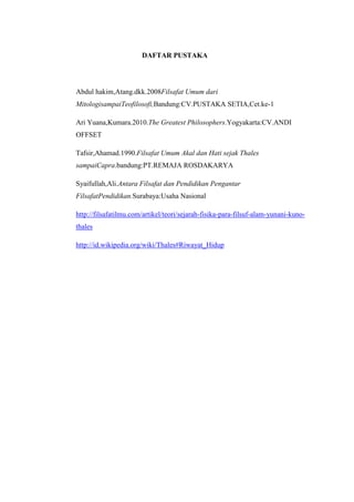 DAFTAR PUSTAKA
Abdul hakim,Atang.dkk.2008Filsafat Umum dari
MitologisampaiTeofilosofi,Bandung:CV.PUSTAKA SETIA,Cet.ke-1
Ari Yuana,Kumara.2010.The Greatest Philosophers.Yogyakarta:CV.ANDI
OFFSET
Tafsir,Ahamad.1990.Filsafat Umum Akal dan Hati sejak Thales
sampaiCapra.bandung:PT.REMAJA ROSDAKARYA
Syaifullah,Ali.Antara Filsafat dan Pendidikan Pengantar
FilsafatPendidikan.Surabaya:Usaha Nasional
http://filsafatilmu.com/artikel/teori/sejarah-fisika-para-filsuf-alam-yunani-kuno-
thales
http://id.wikipedia.org/wiki/Thales#Riwayat_Hidup
 