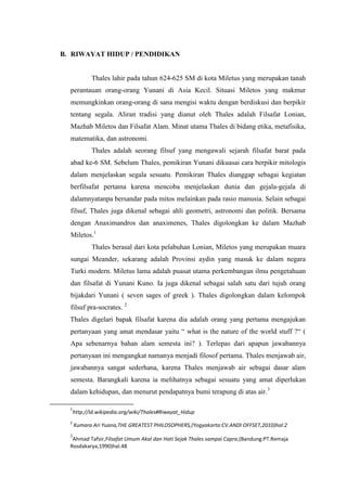 B. RIWAYAT HIDUP / PENDIDIKAN
Thales lahir pada tahun 624-625 SM di kota Miletus yang merupakan tanah
perantauan orang-orang Yunani di Asia Kecil. Situasi Miletos yang makmur
memungkinkan orang-orang di sana mengisi waktu dengan berdiskusi dan berpikir
tentang segala. Aliran tradisi yang dianut oleh Thales adalah Filsafat Lonian,
Mazhab Miletos dan Filsafat Alam. Minat utama Thales di bidang etika, metafisika,
matematika, dan astronomi.
Thales adalah seorang filsuf yang mengawali sejarah filsafat barat pada
abad ke-6 SM. Sebelum Thales, pemikiran Yunani dikuasai cara berpikir mitologis
dalam menjelaskan segala sesuatu. Pemikiran Thales dianggap sebagai kegiatan
berfilsafat pertama karena mencoba menjelaskan dunia dan gejala-gejala di
dalamnyatanpa bersandar pada mitos melainkan pada rasio manusia. Selain sebagai
filsuf, Thales juga dikenal sebagai ahli geometri, astronomi dan politik. Bersama
dengan Anaximandros dan anaximenes, Thales digolongkan ke dalam Mazhab
Miletos.1
Thales berasal dari kota pelabuhan Lonian, Miletos yang merupakan muara
sungai Meander, sekarang adalah Provinsi aydin yang masuk ke dalam negara
Turki modern. Miletus lama adalah puasat utama perkembangan ilmu pengetahuan
dan filsafat di Yunani Kuno. Ia juga dikenal sebagai salah satu dari tujuh orang
bijakdari Yunani ( seven sages of greek ). Thales digolongkan dalam kelompok
filsuf pra-socrates. 2
Thales digelari bapak filsafat karena dia adalah orang yang pertama mengajukan
pertanyaan yang amat mendasar yaitu “ what is the nature of the world stuff ?“ (
Apa sebenarnya bahan alam semesta ini? ). Terlepas dari apapun jawabannya
pertanyaan ini mengangkat namanya menjadi filosof pertama. Thales menjawab air,
jawabannya sangat sederhana, karena Thales menjawab air sebagai dasar alam
semesta. Barangkali karena ia melihatnya sebagai sesuatu yang amat diperlukan
dalam kehidupan, dan menurut pendapatnya bumi terapung di atas air.3
1
http://id.wikipedia.org/wiki/Thales#Riwayat_Hidup
2
Kumara Ari Yuana,THE GREATEST PHILOSOPHERS,(Yogyakarta:CV.ANDI OFFSET,2010)hal:2
3
Ahmad Tafsir,Filsafat Umum Akal dan Hati Sejak Thales sampai Capra,(Bandung:PT.Remaja
Rosdakarya,1990)hal.48
 
