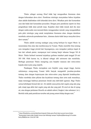 Thales sebagai seorang filsuf tidak lagi mengasalkan fenomena alam
dengan keberadaan dewa dewi. Pemikiran mitologis menyatakan bahwa kejadian
alam adalah diakibatkan oleh kehendak dewa dewi. Misalkan petir dari kemarahan
zeus dan badai dari kemarahan posseidon. Dengan jenis pemikiran seperti ini ilmu
pengetahuan tidak akan pernah maju. Kejadian alam tidak masuk akal dia atasi
dengan usaha-usaha non-rasional.thales menggunakan metode yang mengandalkan
pola pikir mitologis yang untuk menjelaskan fenomena alam. dengan demikian
membuka cakrawala pemahaman baru , diamana dunia tidak hanya menyebut dewa
dewi semata.6
Thales adalah seorang saudagar yang sering berlayar ke negeri Mesir. Ia
menemukan ilmu ukur dan membawanya ke Yunani. Thales memiliki ilmu tentang
cara mengukur tinggi pirmid dari bayangannya, cara mengukur jauhnya kapal di
laut dari sebuah pantai, mempunyai teori tentang banjir tahunan Sungai Nil di
Mesir. Thales berhasil meramal terjadinya gerhana matahari pada tanggal 28 mei
585 SM. Oleh karena itu, ia dikenal sebagai ahli astronomi dan metafisika.
Berbagai penemuan Thales mengiring cara berpikir manusia dari mitos-mitos
kepada alam nyata yang empirik.
Pandangan Thales merupakan cara berpikir yang sangat tinggi, karena
sebelumnya orang-orang Yunani lebih banyak mengambil jawaban-jawaban
tentang alam dengan kepercayaan dan mitos-mitos yang dipenuhi ketakhayulan.
Thales membuka alam pikiran dan keyakinan tentang alam serta asak muasalnya,
tanpa menunggu hadirnya penemuan ilmiah atau dalil-dalil agamais. Bagi Thales
semua kehidupan berasal dari air. Air adalah causa prima dari segala yang ada yang
jadi, tetapi juga akhir dari segala yang ada dan yang jadi. Di awal air dan di ujung
air, atau dengan perkataan filosofis air adalah subrat ( bingkai ) dan substansi ( isi ).
Bertitik tolak pada pemikiran tersebut ada jurang antara hidup dengan mati.7
6
http://filsafatilmu.com/artikel/teori/sejarah-fisika-para-filsuf-alam-yunani-kuno-thales
7
Atang abdul Hakim,dkk.Filsafat Umum dari Mitologi sampai Teofilosofi(Bandung:CV.Pustaka
Setia,2008)Cet.ke-1.hal.147-148
 