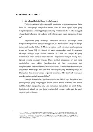 D. PEMIKIRAN FILSAFAT
1. Air sebagai Prinsip Dasar Segala Sesuatu
Thales berpendapat bahwa air adalah unsur dasar kehidupan dan unsur dasar
dunia ini. Pendapatnya menyatakan bahwa dunia ini datar seperti papan yang
mengapung di atas air sehingga kepulauan yang berada di sekitar Miletus dianggap
sebagai bukti kebenaran bahwa bumi ini layaknya papan-papan mengapung di atas
air.8
Pengalaman yang dilihatnya sehari-hari dijadikan pikirannya untuk
menyusun bangun alam. Sebagai orang pesisir, dia dapat melihat setiap hari betapa
laut menjadi sumber hidup. Di Mesir, ia melihat nasib rakyat di sana bergantung
kepada air Sungai Nil. Air Sungai Nil yang menyuburkan tanah di sepanjang
alirannya, sehingga dapat didiami manusia. Jika tidak ada Sungai Nil yang
melimpahkan airnya sewaktu-waktu ke darat , negeri mesir menjadi padang pasir.
Sebagai seorang saudagar pelayar, Thales melihat kemegahan air laut, yang
menimbulkan rasa takjub. Sewaktu-waktu air laut menggulung dan
menghanyutkan, memusnahkan serta menghidupkan. Di sini dihapuskannya segala
yang hidup. Akan tetapi, bibit dan buah kayu-kayuan yang ditumbangkannya itu
dihanyutkan dan dihantarkannya ke pantai tanah lain. Bibit dan buah tumbuh di
sana, kemudian menjadi tanaman hidup.9
Pendapat Thales bahwa segala sesuatu berasal dari air juga disebabkan oleh
pandangannya yang menganggap bahwa semua bahan makanan dan semua
makhluk hidup mengandung air, serta semuanya memerlukan air untuk hidup.
Selain itu, air adalah zat yang dapat berubah-ubah bentuk ( padat, cair dan gas )
tanpa menjadi berkurang.
8
Kumara Ari Yuana,THE GREATEST PHILOSOPHERS,(Yogyakarta:CV.ANDI OFFSET,2010)hal:3
9
Atang abdul Hakim,dkk.Filsafat Umum dari Mitologi sampai Teofilosofi(Bandung:CV.Pustaka
Setia,2008)Cet.ke-1.hal.150
 