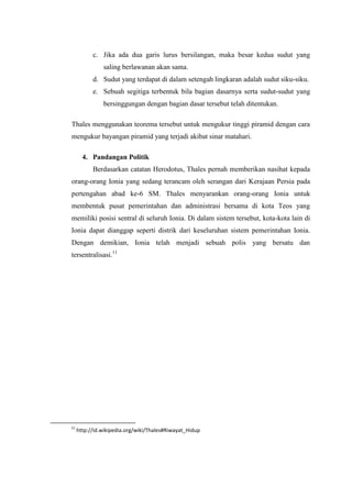 c. Jika ada dua garis lurus bersilangan, maka besar kedua sudut yang
saling berlawanan akan sama.
d. Sudut yang terdapat di dalam setengah lingkaran adalah sudut siku-siku.
e. Sebuah segitiga terbentuk bila bagian dasarnya serta sudut-sudut yang
bersinggungan dengan bagian dasar tersebut telah ditentukan.
Thales menggunakan teorema tersebut untuk mengukur tinggi piramid dengan cara
mengukur bayangan piramid yang terjadi akibat sinar matahari.
4. Pandangan Politik
Berdasarkan catatan Herodotus, Thales pernah memberikan nasihat kepada
orang-orang Ionia yang sedang terancam oleh serangan dari Kerajaan Persia pada
pertengahan abad ke-6 SM. Thales menyarankan orang-orang Ionia untuk
membentuk pusat pemerintahan dan administrasi bersama di kota Teos yang
memiliki posisi sentral di seluruh Ionia. Di dalam sistem tersebut, kota-kota lain di
Ionia dapat dianggap seperti distrik dari keseluruhan sistem pemerintahan Ionia.
Dengan demikian, Ionia telah menjadi sebuah polis yang bersatu dan
tersentralisasi.11
11
http://id.wikipedia.org/wiki/Thales#Riwayat_Hidup
 