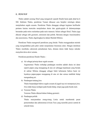 E. PENUTUP
Thales adalah seorang filsuf yang mengawali sejarah filsafat barat pada abad ke-6
SM. Sebelum Thales, pemikiran Yunani dikuasai cara berpikir mitologis dalam
menjelaskan segala sesuatu. Pemikiran Thales dianggap sebagai kegiatan berfilsafat
pertama karena mencoba menjelaskan dunia dan gejala-gejala di dalamnyatanpa
bersandar pada mitos melainkan pada rasio manusia. Selain sebagai filsuf, Thales juga
dikenal sebagai ahli geometri, astronomi dan politik. Bersama dengan Anaximandros
dan anaximenes, Thales digolongkan ke dalam Mazhab Miletos.
Pemikiran Thales mengawali pemikiran yang ilmiah. Thales menggunakan metode
yang mengandalkan pola pikir untuk menjelaskan fenomena alam. Dengan demikian
Thales membuka cakrawala pemahaman baru, dimana dunia tidak hanya sekedar
menyebut dewa dewi semata.
Pemikiran-pemikiran filsafat Thales :
a) Air sebagai prinsip dasar segala sesuatu
Argumentasi Thales terhadap pandangan tersebut adalah dunia ini datar
seperti papan yang mengapung di atas air sehingga kepulauan yang berada
di sekitar Miletus dianggap sebagai bukti kebenaran bahwa bumi ini
layaknya papan-papan mengapung di atas air dan semua makhluk hidup
mengandung air.
b) Pandangan tentang jiwa
Thales berpendapat bahwa segala sesuatu di jagad raya ini mempunyai jiwa.
Jiwa tidak hanya terdapat pada benda hidup, tetapi juga pada benda mati.
c) Teorema Thales
Teorema Thales dikenal dalam bidang geometri.
d) Pandangan politik
Thales menyarankan orang-orang Lonia untuk membentuk pusat
pemerintahan dan administrasi di kota Teos yang memiliki posisi sentral di
seluruh lonia.
 