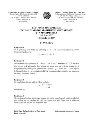 ΕΛΛΗΝΙΚΗ ΜΑΘΗΜΑΤΙΚΗ ΕΤΑΙΡΕΙΑ
Πανεπιστημίου (Ελευθερίου Βενιζέλου) 34
106 79 ΑΘΗΝΑ
Τηλ. 3616532 - 3617784 - Fax: 3641025
e-mail : info@hms.gr
www.hms.gr
GREEK MATHEMATICAL SOCIETY
34, Panepistimiou (Εleftheriou Venizelou) Street
GR. 106 79 - Athens - HELLAS
Tel. 3616532 - 3617784 - Fax: 3641025
e-mail : info@hms.gr
www.hms.gr
ΕΠΙΤΡΟΠΗ ΔΙΑΓΩΝΙΣΜΩΝ
78ος
ΠΑΝΕΛΛΗΝΙΟΣ ΜΑΘΗΤΙΚΟΣ ΔΙΑΓΩΝΙΣΜΟΣ
ΣΤΑ ΜΑΘΗΜΑΤΙΚΑ
“Ο ΘΑΛΗΣ”
11 Νοεμβρίου 2017
Β΄ ΛΥΚΕΙΟΥ
Πρόβλημα 1
Αν ο αριθμός είναι λύση της εξίσωσης 3 1 0x x− − = , να αποδείξετε ότι ο ρ είναι
λύση και της εξίσωσης
10 24 5 3 0x x x− − − = .
Πρόβλημα 2
Δίνεται ισοσκελές τρίγωνο ΑΒΓ (ΑΒ=ΑΓ) με oˆA 45= . Ο κύκλος ( )C ,Γ Γ ΓΑ (που
έχει κέντρο το Γ και ακτίνα ΓΑ) τέμνει την προέκταση της ΑΒ στο σημείο Δ. Ο
περιγεγραμμένος κύκλος του τριγώνου ΒΓΔ (έστω CΒΓ∆ ) τέμνει τον CΓ στο σημείο
Ε. Να αποδείξετε ότι το τετράπλευρο ΒΓΕΔ είναι ισοσκελές τραπέζιο του οποίου οι
διαγώνιες τέμνονται κάθετα.
Πρόβλημα 3
Να αποδείξετε ότι, για κάθε 2ν ≥ , ο αριθμός
7 6 5
2
1
1
ν ν ν
ν
+ + +
Α =
+
είναι σύνθετος.
Πρόβλημα 4
Δίνεται ένα ορθογώνιο παραλληλόγραμμο στο οποίο η αριθμητική τιμή του εμβαδού
του ισούται με την αριθμητική τιμή της περιμέτρου του. Ποια είναι η ελάχιστη
δυνατή τιμή του μήκους της διαγωνίου του;
Κάθε θέμα βαθμολογείται με 5 μονάδες Διάρκεια διαγωνισμού: 3 ώρες
Καλή επιτυχία!
 