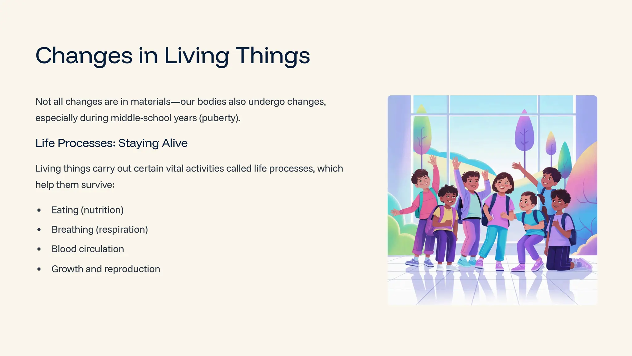 Changes in Living Things
Not all changes are in materials4our bodies also undergo changes,
especially during middle-school years (puberty).
Life Processes: Staying Alive
Living things carry out certain vital activities called life processes, which
help them survive:
Eating (nutrition)
Breathing (respiration)
Blood circulation
Growth and reproduction
 