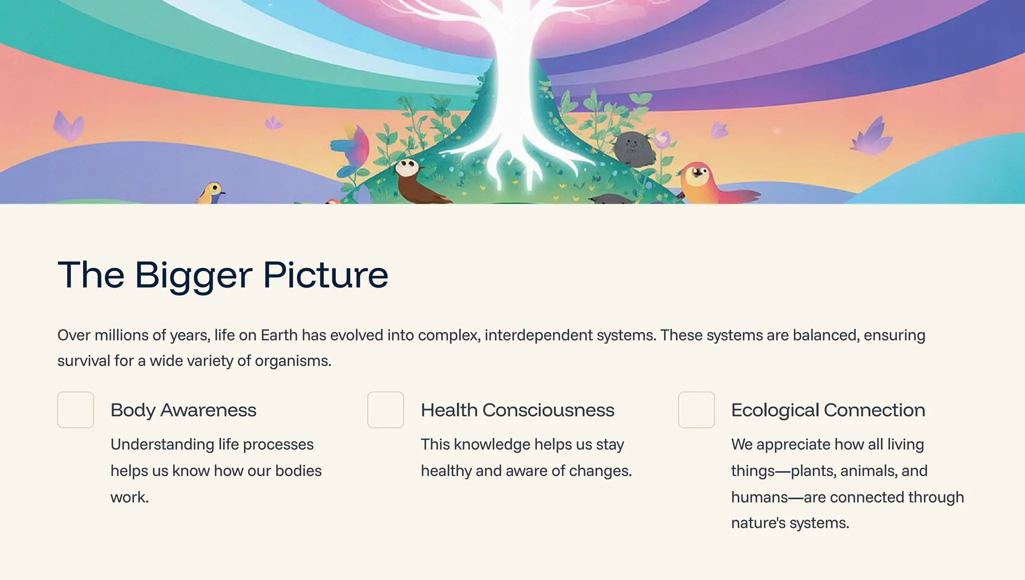 The Bigger Picture
Over millions of years, life on Earth has evolved into complex, interdependent systems. These systems are balanced, ensuring
survival for a wide variety of organisms.
Body Awareness
Understanding life processes
helps us know how our bodies
work.
Health Consciousness
This knowledge helps us stay
healthy and aware of changes.
Ecological Connection
We appreciate how all living
things4plants, animals, and
humans4are connected through
nature's systems.
 