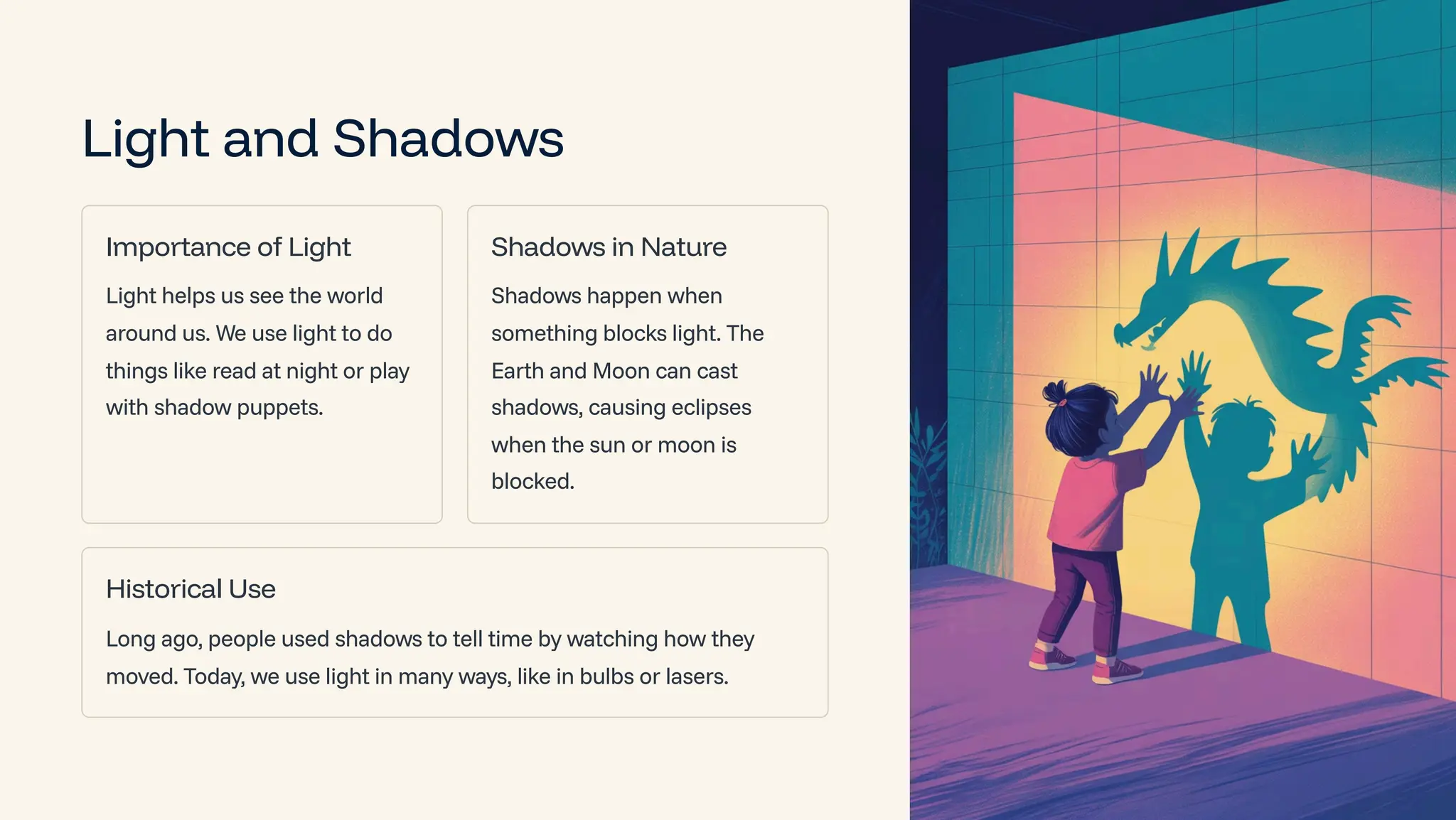 Light and Shadows
Importance of Light
Light helps us see the world
around us. We use light to do
things like read at night or play
with shadow puppets.
Shadows in Nature
Shadows happen when
something blocks light. The
Earth and Moon can cast
shadows, causing eclipses
when the sun or moon is
blocked.
Historical Use
Long ago, people used shadows to tell time by watching how they
moved. Today, we use light in many ways, like in bulbs or lasers.
 