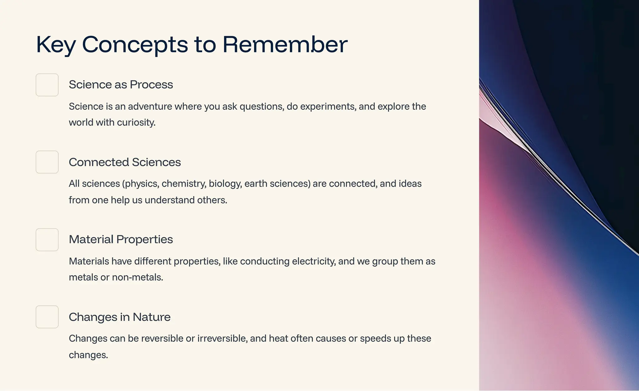 Key Concepts to Remember
Science as Process
Science is an adventure where you ask questions, do experiments, and explore the
world with curiosity.
Connected Sciences
All sciences (physics, chemistry, biology, earth sciences) are connected, and ideas
from one help us understand others.
Material Properties
Materials have different properties, like conducting electricity, and we group them as
metals or non-metals.
Changes in Nature
Changes can be reversible or irreversible, and heat often causes or speeds up these
changes.
 