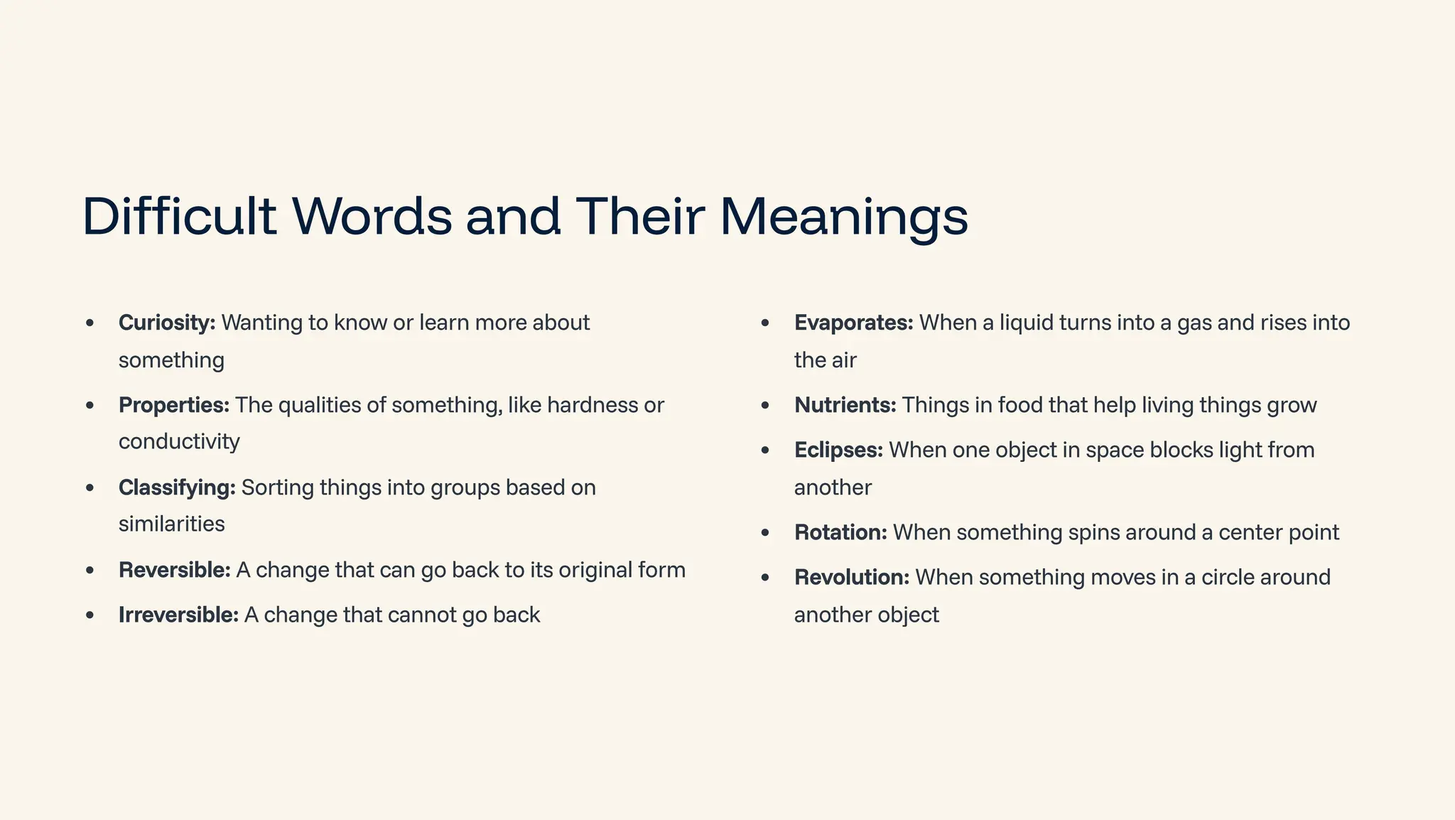 Difficult Words and Their Meanings
Curiosity: Wanting to know or learn more about
something
Properties: The qualities of something, like hardness or
conductivity
Classifying: Sorting things into groups based on
similarities
Reversible: A change that can go back to its original form
Irreversible: A change that cannot go back
Evaporates: When a liquid turns into a gas and rises into
the air
Nutrients: Things in food that help living things grow
Eclipses: When one object in space blocks light from
another
Rotation: When something spins around a center point
Revolution: When something moves in a circle around
another object
 
