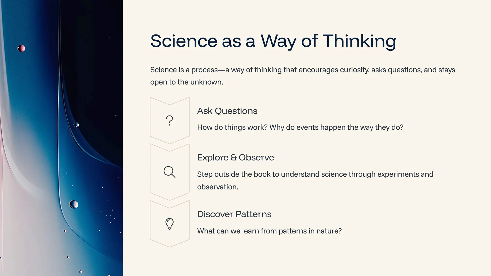 Science as a Way of Thinking
Science is a process4a way of thinking that encourages curiosity, asks questions, and stays
open to the unknown.
Ask Questions
How do things work? Why do events happen the way they do?
Explore & Observe
Step outside the book to understand science through experiments and
observation.
Discover Patterns
What can we learn from patterns in nature?
 