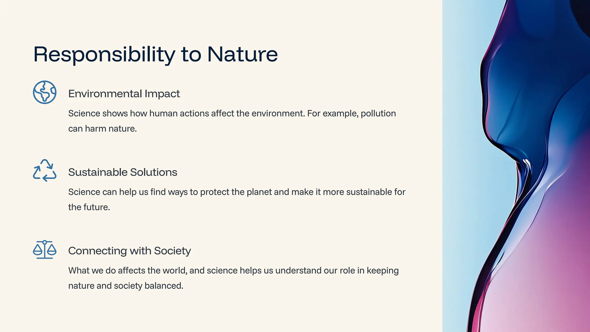 Responsibility to Nature
Environmental Impact
Science shows how human actions affect the environment. For example, pollution
can harm nature.
Sustainable Solutions
Science can help us find ways to protect the planet and make it more sustainable for
the future.
Connecting with Society
What we do affects the world, and science helps us understand our role in keeping
nature and society balanced.
 