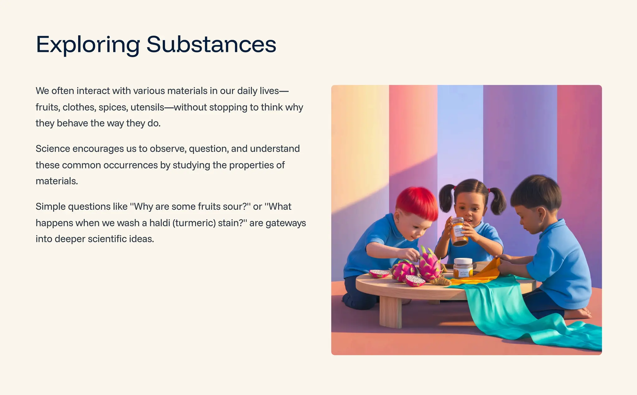 Exploring Substances
We often interact with various materials in our daily lives4
fruits, clothes, spices, utensils4without stopping to think why
they behave the way they do.
Science encourages us to observe, question, and understand
these common occurrences by studying the properties of
materials.
Simple questions like "Why are some fruits sour?" or "What
happens when we wash a haldi (turmeric) stain?" are gateways
into deeper scientific ideas.
 