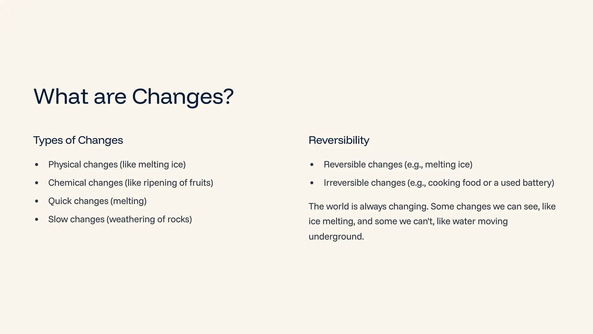 What are Changes?
Types of Changes
Physical changes (like melting ice)
Chemical changes (like ripening of fruits)
Quick changes (melting)
Slow changes (weathering of rocks)
Reversibility
Reversible changes (e.g., melting ice)
Irreversible changes (e.g., cooking food or a used battery)
The world is always changing. Some changes we can see, like
ice melting, and some we can't, like water moving
underground.
 