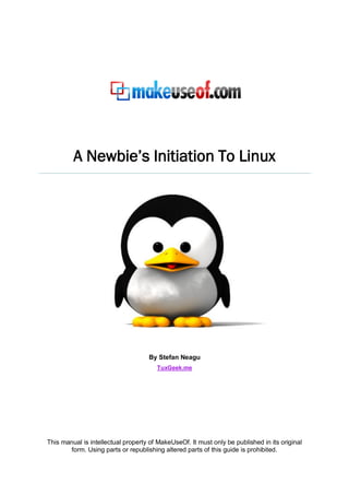 A Newbie’s Initiation To Linux
By Stefan Neagu
TuxGeek.me
This manual is intellectual property of MakeUseOf. It must only be published in its original
form. Using parts or republishing altered parts of this guide is prohibited.
 