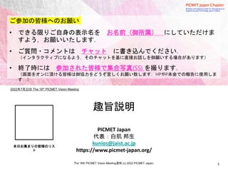 2022年7月22日 The 16th PICMET Vision Meeting
1
PICMET Japan
代表：白肌 邦生
kunios@jaist.ac.jp
https://www.picmet-japan.org/
The 16th PICMET Vision Meeting資料 (c) 2022 PICMET Japan.
趣旨説明
ご参加の皆様へのお願い
• できる限りご自身の表示名を お名前（御所属） にしていただけま
すよう，お願いいたします．
• ご質問・コメントは チャット に書き込んでください．
（インタラクティブになるよう，そのチャットを基に直接お話しを御願いする場合があります）
• 終了時には 参加された皆様で集合写真(SS) を撮ります．
（画面をオンに頂ける皆様は御協力をどうぞ宜しくお願い致します．HPやP本会での報告に使用しま
す．）
本日お集まりの皆様のリス
ト
 