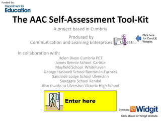 Funded by:




        The AAC Self-Assessment Tool-Kit
                               A project based in Cumbria
                                                                                          Click here
                                   Produced by                                            for CandLE
                   Communication and Learning Enterprises (CandLE)                        Website.



             In collaboration with:
                                   Helen Dixon Cumbria PCT
                                 James Rennie School Carlisle
                                 Mayfield School Whitehaven
                          George Hastwell School Barrow-In-Furness
                               Sandside Lodge School Ulverston
                                    Sandgate School Kendal
                         Also thanks to Ulverston Victoria High School


                                      Enter here
                                                                     Symbols:

                                                                         Click above for Widgit Website.
 