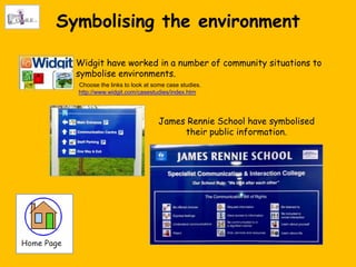 Symbolising the environment

  Widgit have worked in a number of community situations to
  symbolise environments.
  Choose the links to look at some case studies.
  http://www.widgit.com/casestudies/index.htm




                               James Rennie School have symbolised
                                    their public information.
 
