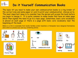 Do it Yourself Communication Books
The basic kit you need to make your own communication books is a ring binder of
the correct size and some paper or card to print your communication choices on to.
The most important issue is to consider how the person will access the book before
you begin to design it. It is quite common to make books that have an index page
which then signals the need to go to a topic page. Sometimes, basic core vocabulary
is placed on each page or there is a page with basic core vocabulary near the
beginning of the book.
Below is a link to examples from books families and/or teachers or therapists have designed themselves
and a link to a product you can buy containing advice.
 