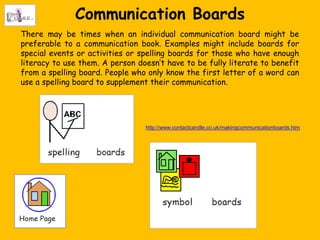 Communication Boards
There may be times when an individual communication board might be
preferable to a communication book. Examples might include boards for
special events or activities or spelling boards for those who have enough
literacy to use them. A person doesn‟t have to be fully literate to benefit
from a spelling board. People who only know the first letter of a word can
use a spelling board to supplement their communication.




                                 http://www.contactcandle.co.uk/makingcommunicationboards.htm
 
