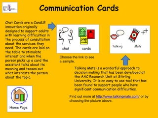 Communication Cards
Chat Cards are a CandLE
innovation originally
designed to support adults
with learning difficulties in
the process of consultation
about the services they
need. The cards are laid on
the table to stimulate
interest and when the           Choose the link to see
person picks up a card the      a sample.
assistant talks about its
meaning and teases out                   Talking Mats is a wonderful approach to
what interests the person                decision making that has been developed at
about the topic.                         the AAC Research Unit at Stirling
                                         University. It is an easy to use tool that has
                                         been found to support people who have
                                         significant communication difficulties.

                                      Find out more at http://www.talkingmats.com/ or by
                                      choosing the picture above.
 
