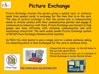 Picture Exchange
Picture Exchange involves the person giving a symbol card, or sentence
made from symbol cards, in exchange for the item that is on the card.
The idea of picture exchange is that the person who is communicating
needs to initiate contact with their communication partner and engage in
communicative behaviour with them. Picture Exchange was devised to help
people who have difficulty with initiating communication and with
maintaining interaction. The most widely known Picture Exchange system
is PECS(Picture Exchange Communication System).

In PECS the child learns to give a single card or a whole sentence asking
for something which is then exchanged for the card or sentence strip.

                                     Choose the link or picture on the left below to
                                     find out more about PECS.
                                     The picture below will take you to examples of
                                     Picture Exchange in James Rennie School.




            http://www.pecs.org.uk/index.htm
 